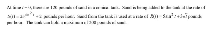At time t= 0, there are 120 pounds of sand in a conical tank. Sand is being added to the tank at the rate of
S(1) = 2esin“ 1 +2 pounds per hour. Sand from the tank is used at a rate of R(t) = 5sin² t +3\7 pounds
%3D
per hour. The tank can hold a maximum of 200 pounds of sand.
