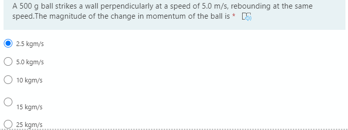 A 500 g ball strikes a wall perpendicularly at a speed of 5.0 m/s, rebounding at the same
speed. The magnitude of the change in momentum of the ball is * 5
2.5 kgm/s
5.0 kgm/s
O 10 kgm/s
15 kgm/s
25 kgm/s
