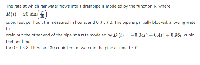 The rate at which rainwater flows into a drainpipe is modeled by the function R, where
R(t) = 20 sin()
35
cubic feet per hour, t is measured in hours, and 0 sts 8. The pipe is partially blocked, allowing water
to
drain out the other end of the pipe at a rate modeled by D (t) = -0.04t³ + 0.4t² + 0.96t cubic
feet per hour,
for 0 sts 8. There are 30 cubic feet of water in the pipe at time t = 0.
