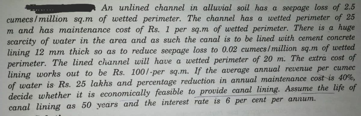 An unlined channel in alluvial soil has a seepage loss of 2.5
cumecs/million sq.m of wetted perimeter. The channel has a wetted perimeter of 25
m and has maintenance cost of Rs. 1 per sq.m of wetted perimeter. There is a huge
scarcity of water in the area and as such the canal is to be lined with cement concrete
lining 12 mm thick so as to reduce seepage loss to 0.02 cumecs/million sq.m of wetted
perimeter. The lined channel will have a wetted perimeter of 20 m. The extra cost of
lining works out to be Rs. 1001-per sq.m. If the average annual revenue per cumec
of water is Rs. 25 lakhs and percentage reduction in annual maintenance cost is 40%,
decide whether it is economically feasible to provide canal lining. Assume the life of
canal lining as 50 years and the interest rate is 6 per cent per annum.
