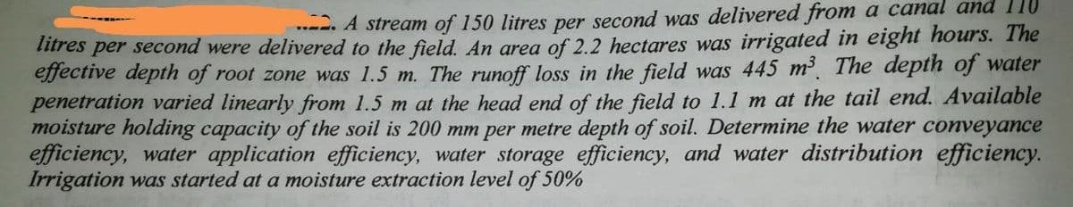 .---. A stream of 150 litres per second was delivered from a canal and 110
litres per second were delivered to the field. An area of 2.2 hectares was irrigated in eight hours. The
effective depth of root zone was 1.5 m. The runoff loss in the field was 445 m The depth of water
penetration varied linearly from 1.5 m at the head end of the field to 1.1 m at the tail end. Available
moisture holding capacity of the soil is 200 mm per metre depth of soil. Determine the water conveyance
efficiency, water application efficiency, water storage efficiency, and water distribution efficiency.
Irrigation was started at a moisture extraction level of 50%
