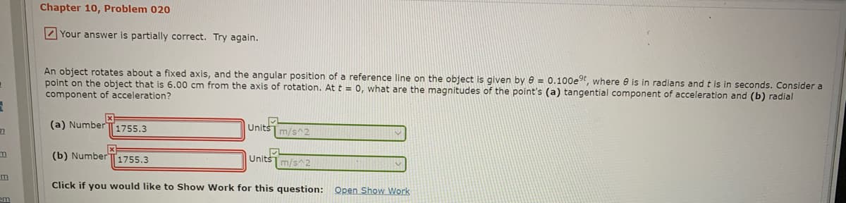 Chapter 10, Problem 020
Your answer is partially correct. Try again.
An object rotates about a fixed axis, and the angular position of a reference line on the object is given by e = 0.100e9, where e is in radians and t is in seconds. Consider a
point on the object that is 6.00 cm from the axis of rotation. At t = 0, what are the magnitudes of the point's (a) tangential component of acceleration and (b) radial
component of acceleration?
(a) NumberT1755.3
Unitsm/s^2
(b) NumberT1755.3
Unitsm/s^2
Click if you would like to Show Work for this question: Open Show Work
em
