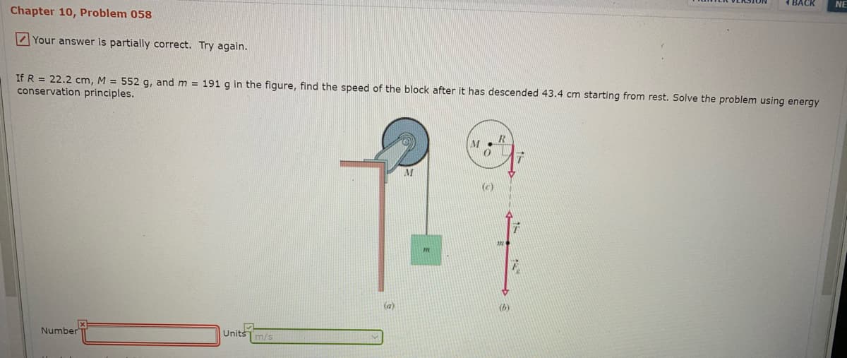 BACK
NE
Chapter 10, Problem 058
Your answer is partially correct. Try again.
If R = 22.2 cm, M = 552 g, and m = 191 g in the figure, find the speed of the block after it has descended 43.4 cm starting from rest. Solve the problem using energy
conservation principles.
(c)
(a)
(b)
NumberT
Unitšm/s
