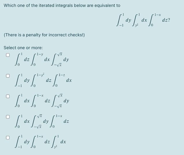 Which one of the iterated integrals below are equivalent to
1-x
dy
dx
dz?
(There is a penalty for incorrect checks!)
Select one or more:
dz
dx
dy
1-z
dy
dz
dx
1-x
dx
dz
dy
1-x
dx
dy
dz
1-x
dy
dz
dx
