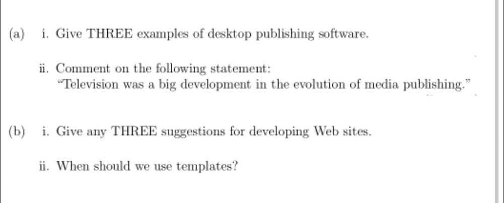 (a)
i. Give THREE examples of desktop publishing software.
ii. Comment on the following statement:
"Television was a big development in the evolution of media publishing."
(b)
i. Give any THREE suggestions for developing Web sites.
ii. When should we use templates?
