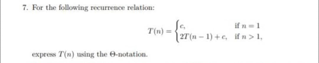 7. For the following recurrence relation:
T(n)
express T(n) using the e-notation.
if n = 1
2T(n-1)+c, if n > 1,