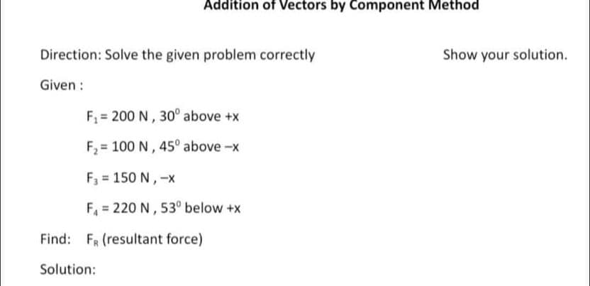 Addition of Vectors by Component Method
Direction: Solve the given problem correctly
Given :
F₁ 200 N, 30° above +x
F₂= 100 N, 45° above-x
F3 = 150 N, -x
F₁ = 220 N, 53° below +x
Find: F (resultant force)
Solution:
Show your solution.
