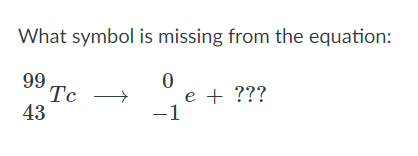 What symbol is missing from the equation:
99
Tc
43
e + ???
-1
