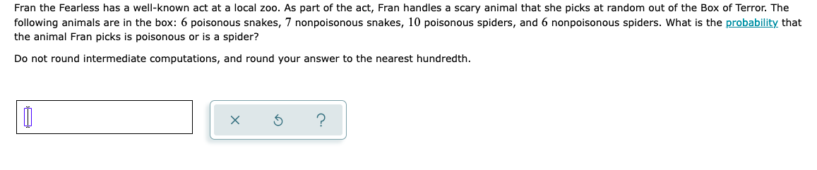 Fran the Fearless has a well-known act at a local zoo. As part of the act, Fran handles a scary animal that she picks at random out of the Box of Terror. The
following animals are in the box: 6 poisonous snakes, 7 nonpoisonous snakes, 10 poisonous spiders, and 6 nonpoisonous spiders. What is the probability that
the animal Fran picks is poisonous or is a spider?
Do not round intermediate computations, and round your answer to the nearest hundredth.
Ú
X
Ś
?