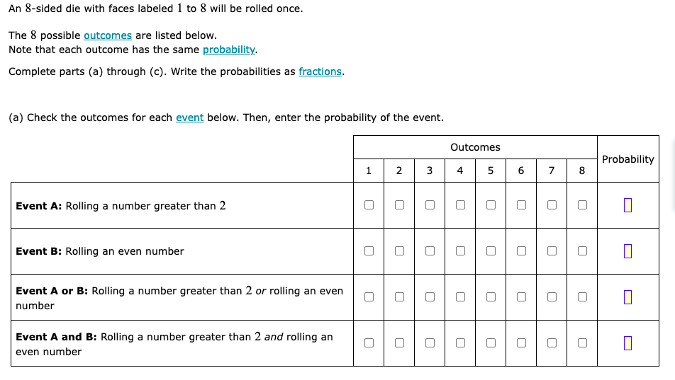 An 8-sided die with faces labeled 1 to 8 will be rolled once.
The 8 possible outcomes are listed below.
Note that each outcome has the same probability.
Complete parts (a) through (c). Write the probabilities as fractions.
(a) Check the outcomes for each event below. Then, enter the probability of the event.
1
2
3 4
Event A: Rolling a number greater than 2
Event B: Rolling an even number
Event A or B: Rolling a number greater than 2 or rolling an even
number
Event A and B: Rolling a number greater than 2 and rolling an
even number
U
U
U
Outcomes
5 6
U
U
7
U
U
U
8
Probability
0
0
0