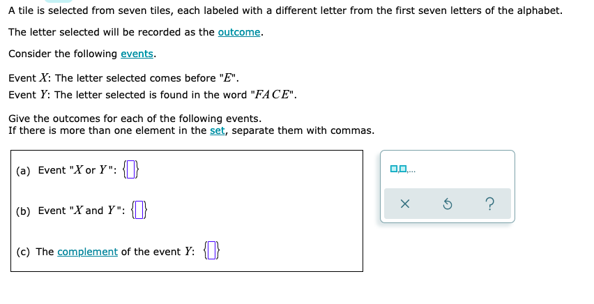 A tile is selected from seven tiles, each labeled with a different letter from the first seven letters of the alphabet.
The letter selected will be recorded as the outcome.
Consider the following events.
Event X: The letter selected comes before "E".
Event Y: The letter selected is found in the word "FA CE".
Give the outcomes for each of the following events.
If there is more than one element in the set, separate them with commas.
(a) Event "X or Y": { |}
(b) Event "X and Y":
(c) The complement of the event Y:

