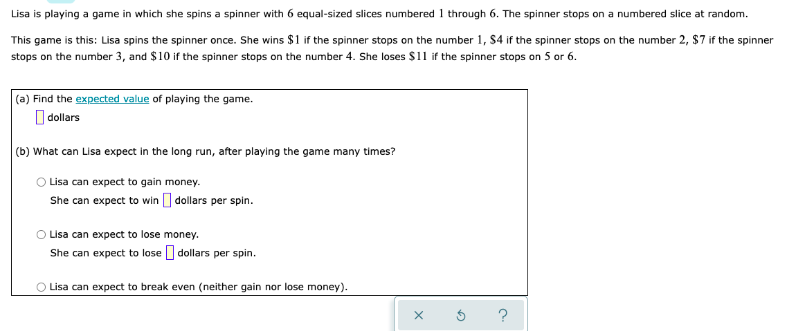 Lisa is playing a game in which she spins a spinner with 6 equal-sized slices numbered 1 through 6. The spinner stops on a numbered slice at random.
This game is this: Lisa spins the spinner once. She wins $1 if the spinner stops on the number 1, $4 if the spinner stops on the number 2, $7 if the spinner
stops on the number 3, and $10 if the spinner stops on the number 4. She loses $11 if the spinner stops on 5 or 6.
(a) Find the expected value of playing the game.
| dollars
(b) What can Lisa expect in the long run, after playing the game many times?
O Lisa can expect to gain money.
She can expect to win dollars per spin.
O Lisa can expect to lose money.
She can expect to lose dollars per spin.
O Lisa can expect to break even (neither gain nor lose money).
