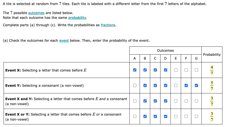 A tile is selected at random from 7 tiles. Each tile is labeled with a different letter from the first 7 letters of the alphabet.
The 7 possible outcomes are listed below.
Note that each outcome has the same probability.
Complete parts (a) through (c). Write the probabilities as fractions.
(a) Check the outcomes for each event below. Then, enter the probability of the event.
Outcomes
Probability
ABCDE F
4
Event X: Selecting a letter that comes before E
7
5
Event Y: Selecting a consonant (a non-vowel)
7
3
Event X and Y: Selecting a letter that comes before E and a consonant
(a non-vowel)
7
3
Event X or Y: Selecting a letter that comes before E or a consonant
(a non-vowel)
7
>
>
>
>
>
>
>
U
U
G
>
>
U
U
U