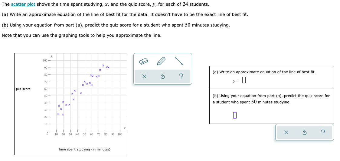 The scatter plot shows the time spent studying, x, and the quiz score, y, for each of 24 students.
(a) Write an approximate equation of the line of best fit for the data. It doesn't have to be the exact line of best fit.
(b) Using your equation from part (a), predict the quiz score for a student who spent 50 minutes studying.
Note that you can use the graphing tools to help you approximate the line.
100-
xx
90-
80-
xx xx
S ?
70-
Quiz score
60-
50-
40-
30-
20-
10-
0
x
xxx_
X
xx
X
10 20 30 40 50 60 70 80
Time spent studying (in minutes)
90 100
x P
(a) Write an approximate equation of the line of best fit.
y =
(b) Using your equation from part (a), predict the quiz score for
a student who spent 50 minutes studying.
?