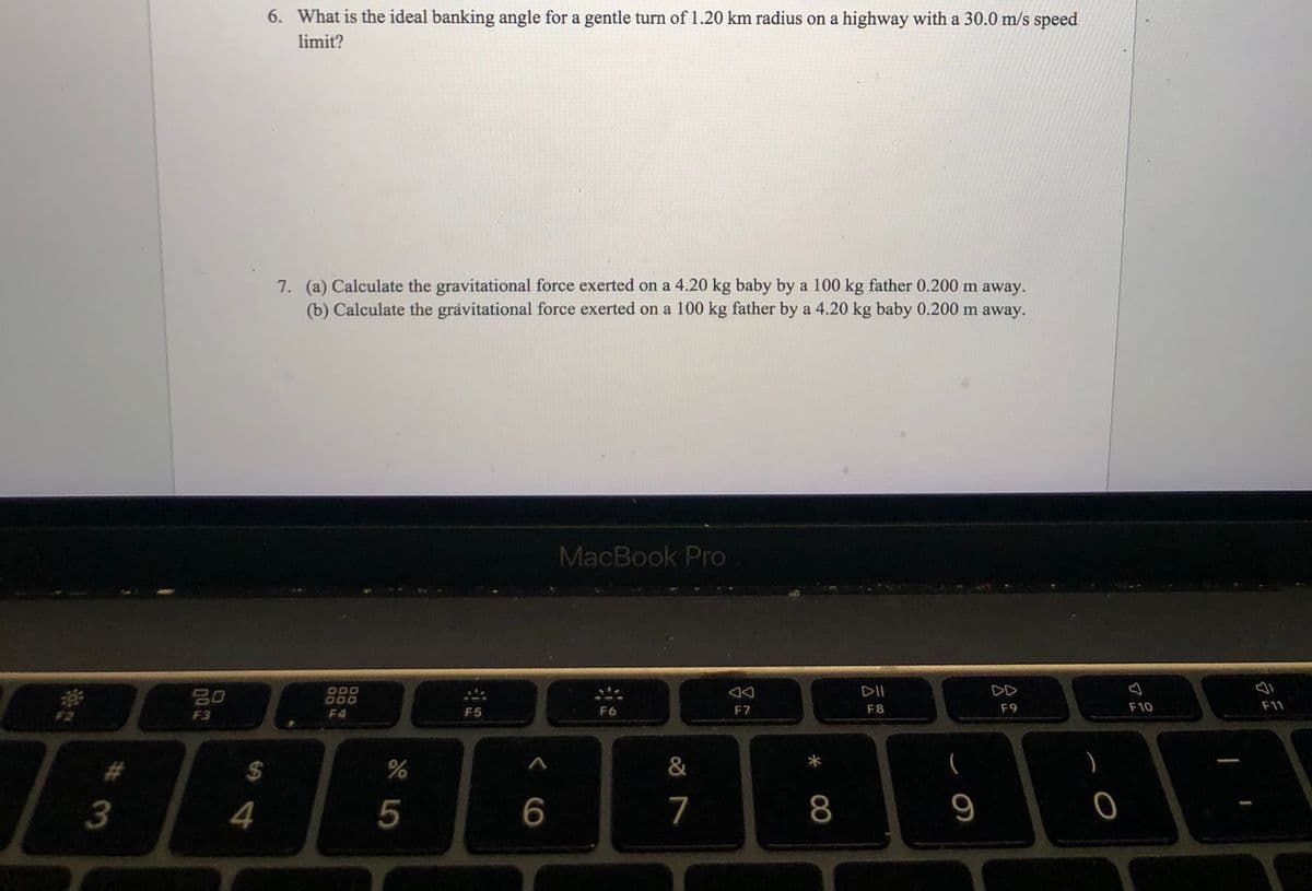 6. What is the ideal banking angle for a gentle turn of 1.20 km radius on a highway with a 30.0 m/s speed
limit?
7. (a) Calculate the gravitational force exerted on a 4.20 kg baby by a 100 kg father 0.200 m away.
(b) Calculate the grávitational force exerted on a 100 kg father by a 4.20 kg baby 0.200 m away.
MacBook Pro
ODO
DD
80
F5
F6
F7
F8
F9
F10
F11
F3
F4
&
4
7
8
9

