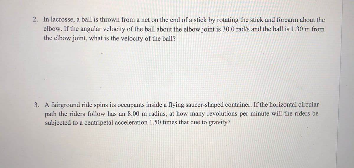 2. In lacrosse, a ball is thrown from a net on the end of a stick by rotating the stick and forearm about the
elbow. If the angular velocity of the ball about the elbow joint is 30.0 rad/s and the ball is 1.30 m from
the elbow joint, what is the velocity of the ball?
3. A fairground ride spins its occupants inside a flying saucer-shaped container. If the horizontal circular
path the riders follow has an 8.00 m radius, at how many revolutions per minute will the riders be
subjected to a centripetal acceleration 1.50 times that due to gravity?

