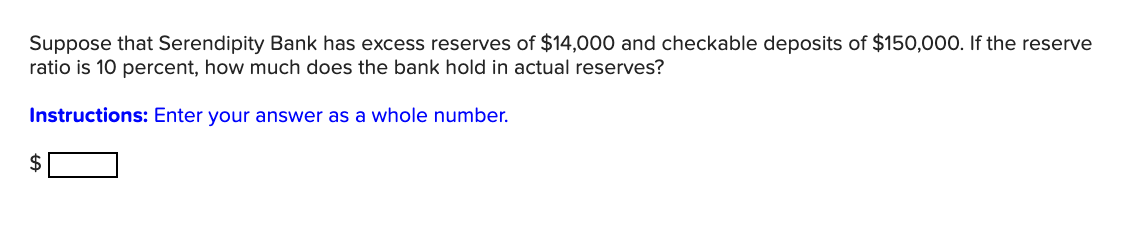 Suppose that Serendipity Bank has excess reserves of $14,000 and checkable deposits of $150,000. If the reserve
ratio is 10 percent, how much does the bank hold in actual reserves?
Instructions: Enter your answer as a whole number.
2$
