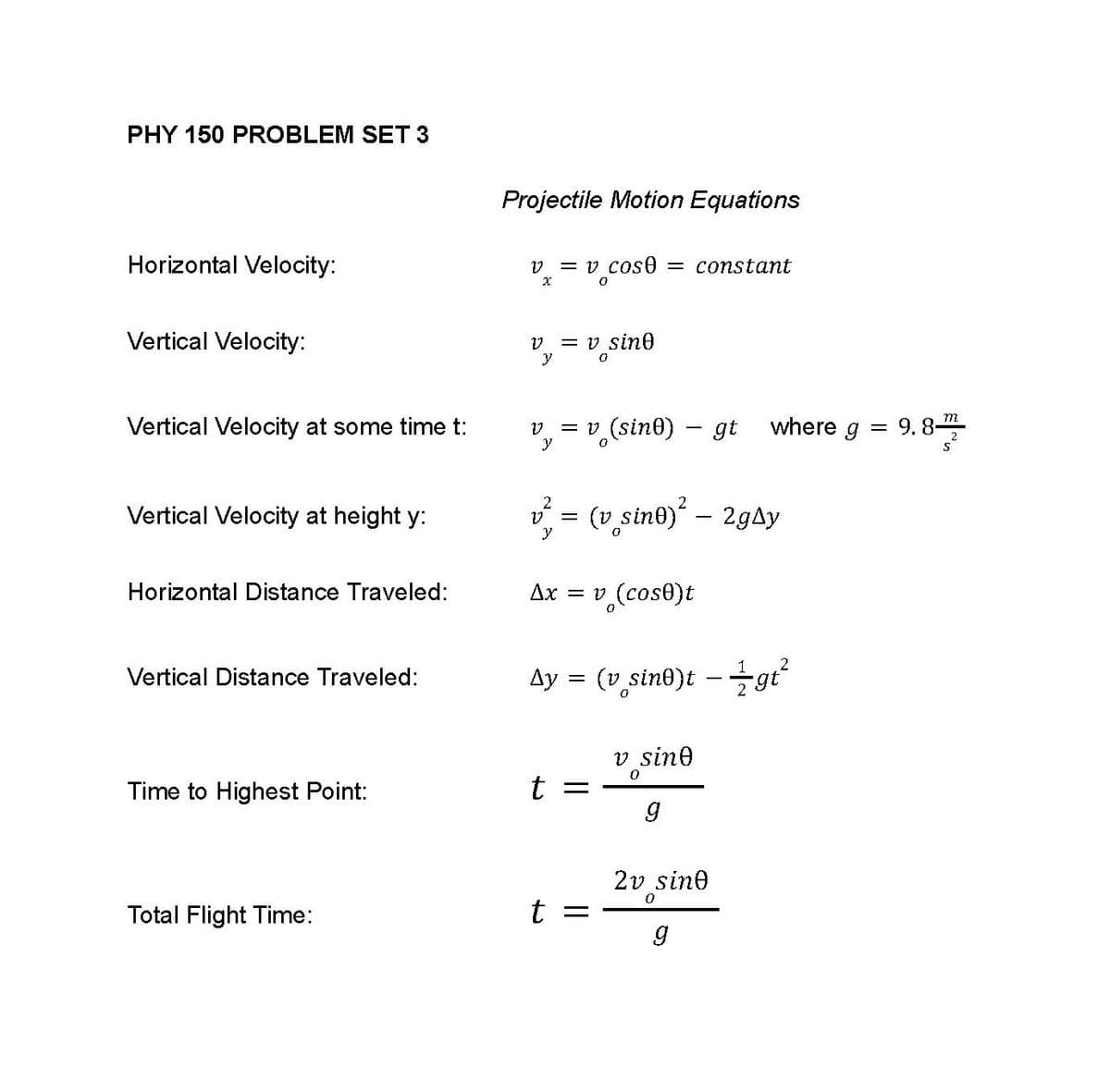 PHY 150 PROBLEM SET 3
Horizontal Velocity:
Vertical Velocity:
Vertical Velocity at some time t:
Vertical Velocity at height y:
Horizontal Distance Traveled:
Vertical Distance Traveled:
Time to Highest Point:
Total Flight Time:
Projectile Motion Equations
v = v cose = constant
X
0
V = v sine
0
V = v (sin0) - gt
y
2
2
(v sine)² - 2gAy
y
Ax = v (cos0)t
Ay = (v sine)t +gi²
v sine
0
t =
g
2v sine
0
t
=
g
where g
=
m
9. 8-