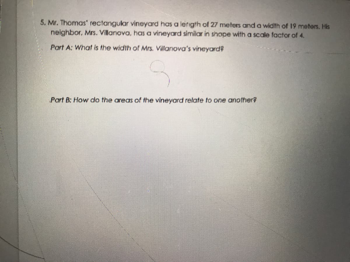5. Mr. Thomas' rectangular vineyard has a lerigth of 27 meters and a width of 19 meters. His
neighbor, Mrs. Villanova, has a vineyard similar in shape with a scale factor of 4.
Part A: What is the width of Mrs. Villanova's vineyard?
Part B: How do the areas of the vineyard relate to one another?
