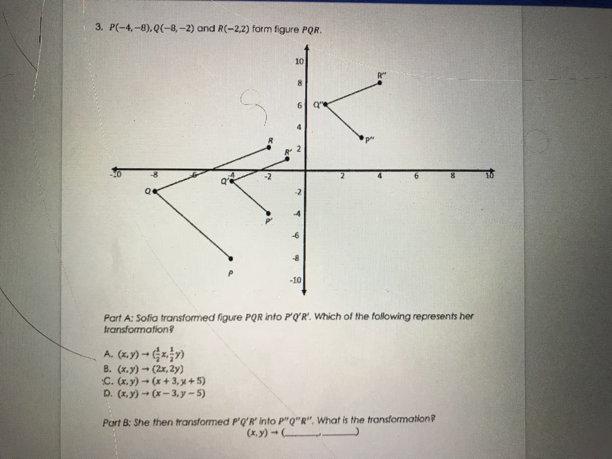 3. P(-4,-8),Q(-8,-2) and R(-2,2) form figure PQR.
10
R"
6
-8
-2
-4
-6
-8
-10
Part A: Sofia transformed figure PQR into P'Q'R'. Which of the following represents her
fransformation?
A. (x,y) - x)
B. (x.y) (2x, 2y)
C. (x.y) (x+3, x+5)
D. (x,y) (x-3,y-5)
Port B: She then transformed P'Q'R' into P"Q"R", What is the transformation?
(x,y) (
