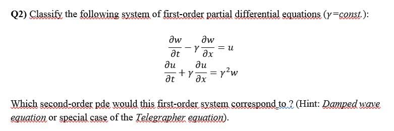 Q2) Classify the following system of first-order partial differential equations (y=const.):
aw
aw
= u
ax
at
ди
ди
+y
at
ax
Which second-order pde would this first-order system sorrespond to ? (Hint: Damped wave
eguation or special case of the Telegrapher equation).
