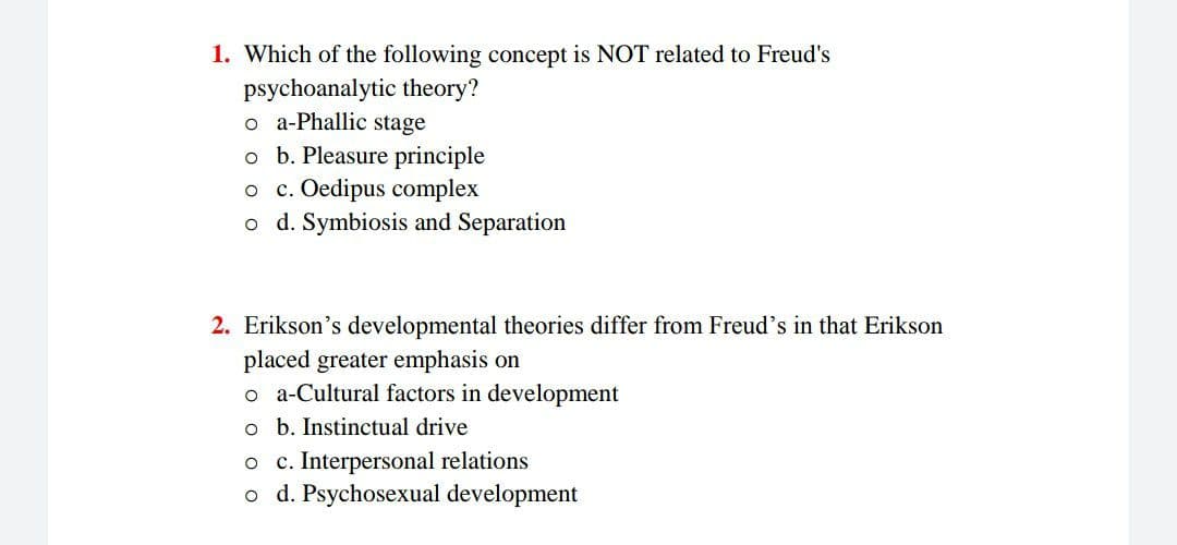 1. Which of the following concept is NOT related to Freud's
psychoanalytic theory?
o a-Phallic stage
o b. Pleasure principle
o c. Oedipus complex
o d. Symbiosis and Separation
2. Erikson's developmental theories differ from Freud's in that Erikson
placed greater emphasis on
o a-Cultural factors in development
o b. Instinctual drive
o c. Interpersonal relations
o d. Psychosexual development
