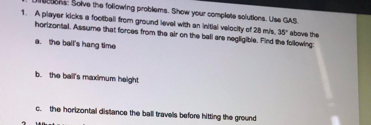 Solve the following problems. Show your complete solutions. Use GAS.
1. A player kicks a football from ground level with an Initial velocity of 28 m/s, 35° above the
horizontal. Assume that forces from the air on the ball are negligible. Find the following:
a. the ball's hang time
b. the ball's maximum height
C.
the horizontal distance the ball travels before hitting the ground
