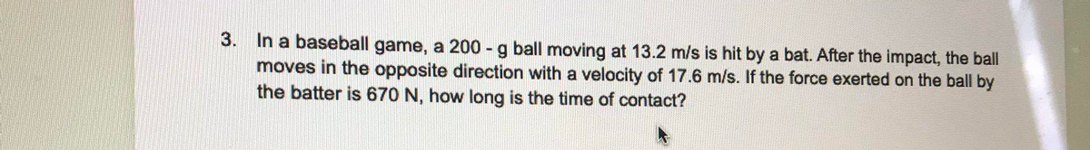 3. In a baseball game, a 200 - g ball moving at 13.2 m/s is hit by a bat. After the impact, the ball
moves in the opposite direction with a velocity of 17.6 m/s. If the force exerted on the ball by
the batter is 670 N, how long is the time of contact?

