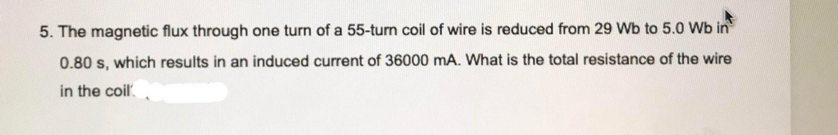5. The magnetic flux through one turn of a 55-turn coil of wire is reduced from 29 Wb to 5.0 Wb in
0.80 s, which results in an induced current of 36000 mA. What is the total resistance of the wire
in the coil.
