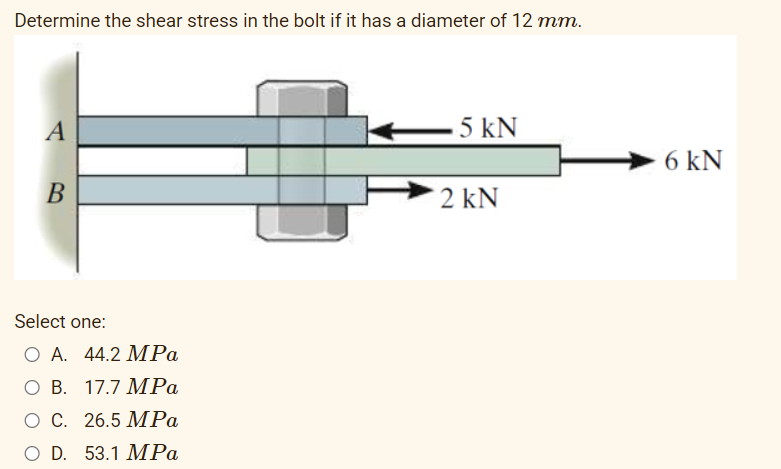 Determine the shear stress in the bolt if it has a diameter of 12 mm.
A
5 kN
6 kN
В
2 kN
Select one:
O A. 44.2 MPa
ОВ. 17.7 МРа
ОС. 26.5 МPа
O D. 53.1 MPa
