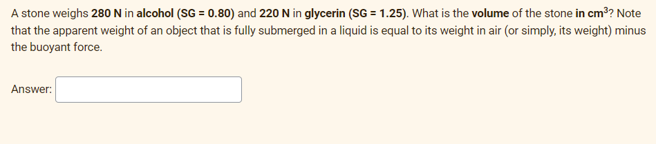 A stone weighs 280 N in alcohol (SG = 0.80) and 220 N in glycerin (SG = 1.25). What is the volume of the stone in cm³? Note
that the apparent weight of an object that is fully submerged in a liquid is equal to its weight in air (or simply, its weight) minus
the buoyant force.
Answer:
