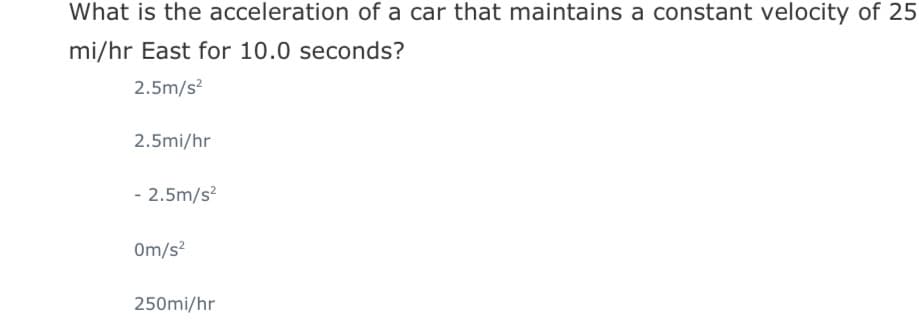 What is the acceleration of a car that maintains a constant velocity of 25
mi/hr East for 10.0 seconds?
2.5m/s?
2.5mi/hr
- 2.5m/s?
Om/s?
250mi/hr
