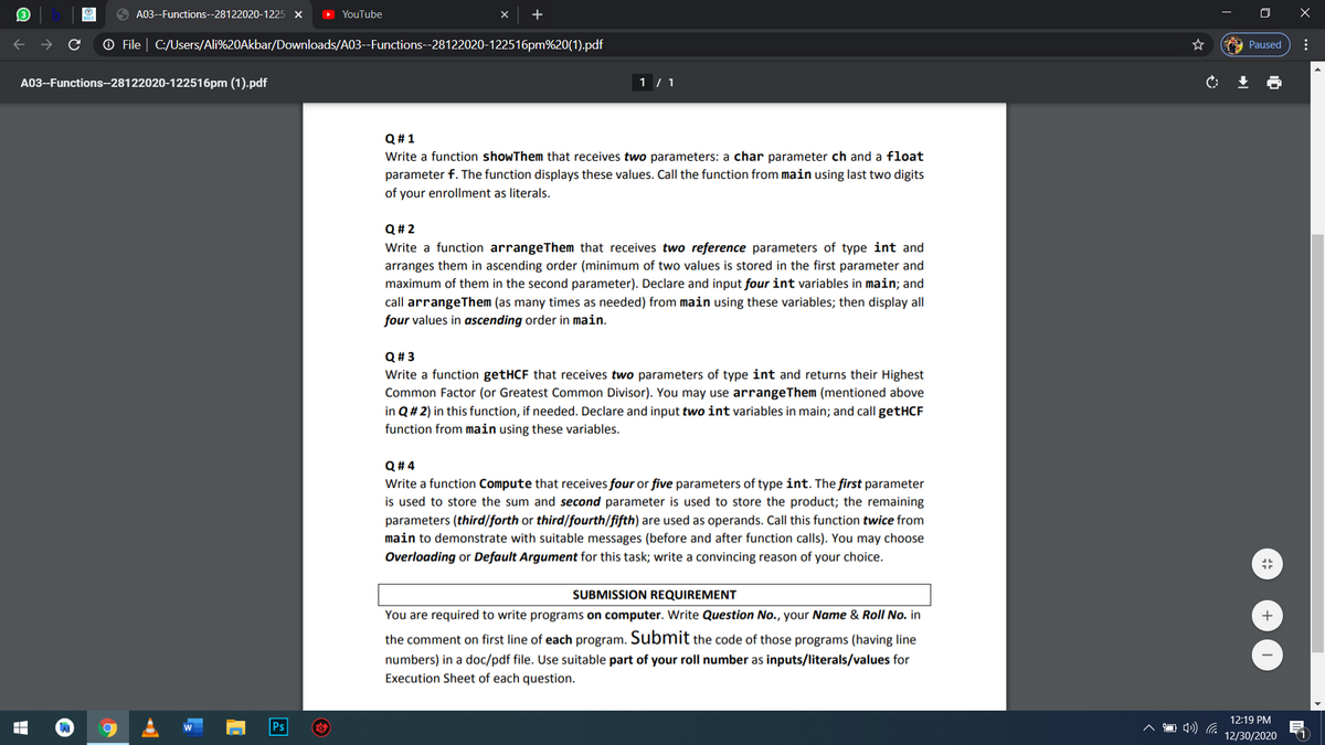 A03--Functions--28122020-1225 X
YouTube
+
O X
O File | C:/Users/Ali%20Akbar/Downloads/A03--Functions--28122020-122516pm%20(1).pdf
Paused
A03--Functions--28122020-122516pm (1).pdf
1 / 1
Q #1
Write a function showThem that receives two parameters: a char parameter ch and a float
parameter f. The function displays these values. Call the function from main using last two digits
of your enrollment as literals.
Q # 2
Write a function arrangeThem that receives two reference parameters of type int and
arranges them in ascending order (minimum of two values is stored in the first parameter and
maximum of them in the second parameter). Declare and input four int variables in main; and
call arrangeThem (as many times as needed) from main using these variables; then display all
four values in ascending order in main.
Q# 3
Write a function getHCF that receives two parameters of type int and returns their Highest
Common Factor (or Greatest Common Divisor). You may use arrangeThem (mentioned above
in Q # 2) in this function, if needed. Declare and input two int variables in main; and call getHCF
function from main using these variables.
Q # 4
Write a function Compute that receives four or five parameters of type int. The first parameter
is used to store the sum and second parameter is used to store the product; the remaining
parameters (third/forth or third/fourth/fifth) are used as operands. Call this function twice from
main to demonstrate with suitable messages (before and after function calls). You may choose
Overloading or Default Argument for this task; write a convincing reason of your choice.
SUBMISSION REQUIREMENT
You are required to write programs on computer. Write Question No., your Name & Roll No. in
the comment on first line of each program. Submit the code of those programs (having line
numbers) in a doc/pdf file. Use suitable part of your roll number as inputs/literals/values for
Execution Sheet of each question.
12:19 PM
Ps
12/30/2020
(1
...
