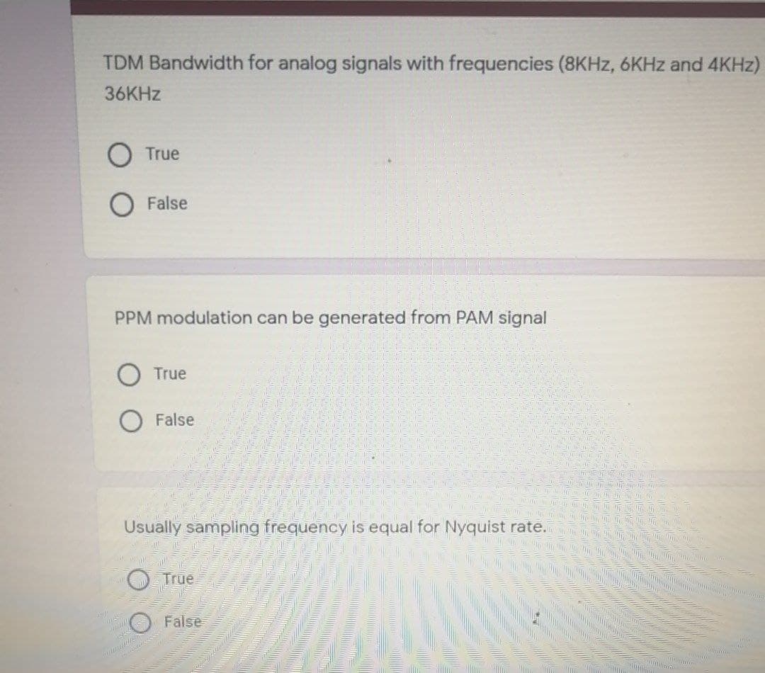 TDM Bandwidth for analog signals with frequencies (8KHZ, 6KHZ and 4KHZ)
36KHZ
O True
False
PPM modulation can be generated from PAM signal
True
False
Usually sampling frequency is equal for Nyquist rate.
True
False
