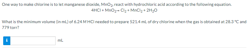 One way to make chlorine is to let manganese dioxide, MnO2, react with hydrochloric acid according to the following equation.
4HCI + MnO2- Cl2 + MnCl2 + 2H2O
What is the minimum volume (in mL) of 6.24 M HCI needed to prepare 521.4 mL of dry chlorine when the gas is obtained at 28.3 °C and
779 torr?
mL
