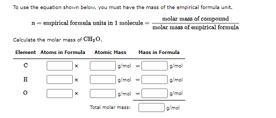 To use the equation shown below, you must have the mass of the empirical formula unit.
molar mass of compound
n = empirical formula units in 1 molecule = molar mass of empirical formula
Calculate the molar mass of CH20.
Element Atoms in Formula
Atomic Mass
Mass in Formula
g/mol =
g/mol
H
g/mol
g/mol
g/mol
g/mol
Total molar mass:
g/mol
