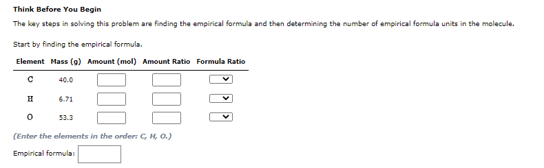 Think Before You Begin
The key steps in solving this problem are finding the empirical formula and then determining the number of empirical formula units in the molecule.
Start by finding the empirical formula.
Element Mass (g) Amount (mol) Amount Ratio Formula Ratio
40.0
H
6.71
53.3
(Enter the elements in the order: C, H, 0.)
Empirical formula:
