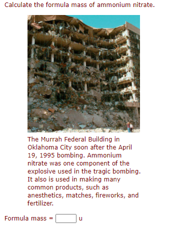 Calculate the formula mass of ammonium nitrate.
The Murrah Federal Building in
Oklahoma City soon after the April
19, 1995 bombing. Ammonium
nitrate was one component of the
explosive used in the tragic bombing.
It also is used in making many
common products, such as
anesthetics, matches, fireworks, and
fertilizer.
Formula mass =
u
