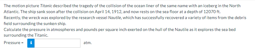 The motion picture Titanic described the tragedy of the collision of the ocean liner of the same name with an iceberg in the North
Atlantic. The ship sank soon after the collision on April 14, 1912, and now rests on the sea floor at a depth of 12070 ft.
Recently, the wreck was explored by the research vessel Nautile, which has successfully recovered a variety of items from the debris
field surrounding the sunken ship.
Calculate the pressure in atmospheres and pounds per square inch exerted on the hull of the Nautile as it explores the sea bed
surrounding the Titanic.
Pressure =
i
atm.
