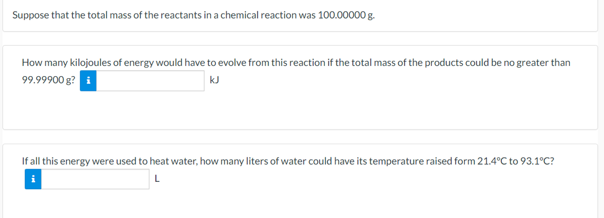 Suppose that the total mass of the reactants in a chemical reaction was 100.00000 g.
How many kilojoules of energy would have to evolve from this reaction if the total mass of the products could be no greater than
99.99900 g? i
kJ
If all this energy were used to heat water, how many liters of water could have its temperature raised form 21.4°C to 93.1°C?
L
