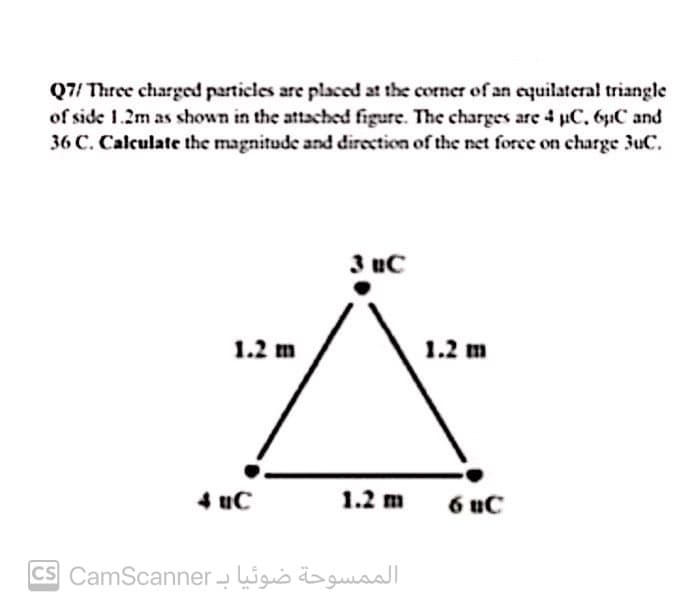 Q7/ Three charged particles are placed at the corner of an equilateral triangle
of side 1.2m as shown in the attached figure. The charges are 4 uC. 6uC and
36 C. Calculate the magnitude and direction of the net force on charge 3uC.
3 uC
1.2 m
1.2 m
4 uc
1.2 m
6 uC
CS CamScanner - ligis ɔua
