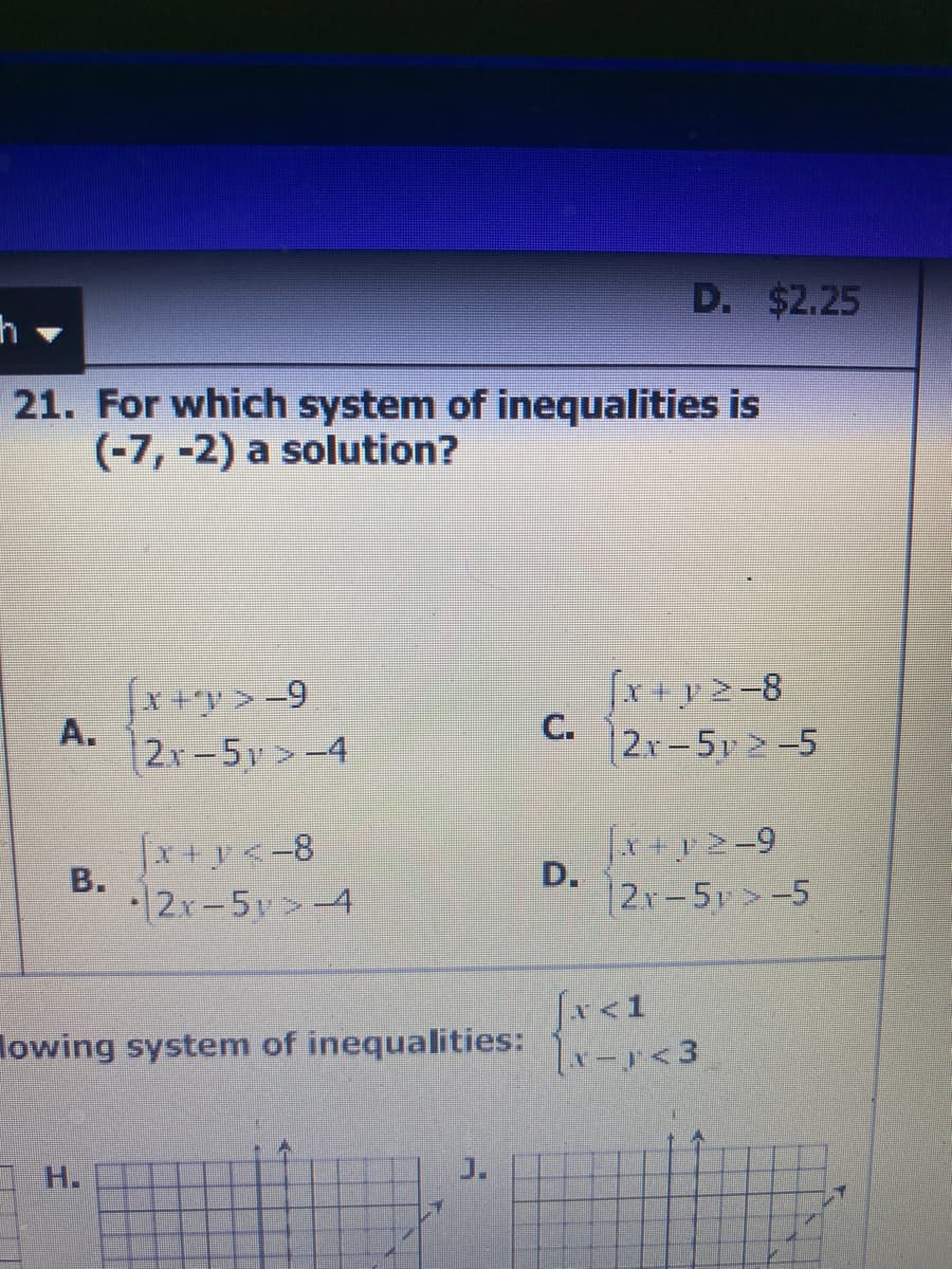 D. $2.25
21. For which system of inequalities is
(-7, -2) a solution?
*+y>-9
2x-5v>-4
fx y2-8
C.
|2x-5y >-5
[x+y<-8
2x-5y>-4
fx+y>-9
12r-5>-5
Jx<1
lowing system of inequalities:
1x-<3
H.
J.
D.
A.
B.
