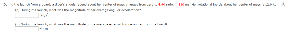 During the launch from a board, a diver's angular speed about her center of mass changes from zero to 6.90 rad/s in 310 ms. Her rotational inertia about her center of mass is 12.0 kg · m2.
(a) During the launch, what was the magnitude of her average angular acceleration?
rad/s2
(b) During the launch, what was the magnitude of the average external torque on her from the board?
N. m
