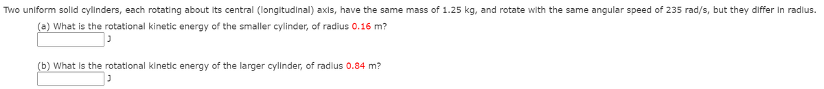 Two uniform solid cylinders, each rotating about its central (longitudinal) axis, have the same mass of 1.25 kg, and rotate with the same angular speed of 235 rad/s, but they differ in radius.
(a) What is the rotational kinetic energy of the smaller cylinder, of radius 0.16 m?
(b) What is the rotational kinetic energy of the larger cylinder, of radius 0.84 m?
