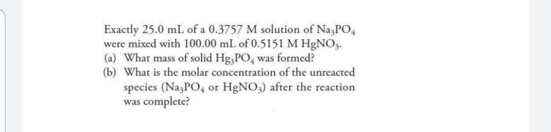 Exactly 25.0 mL of a 0.3757 M solution of Na;PO,
were mixed with 100.00 mL of 0.5151 M H&NO3.
(a) What mass of solid Hg,PO, was formed?
(b) What is the molar concentration of the unreacted
species (Na3PO4 or HgNO3) after the reaction
was complete?
