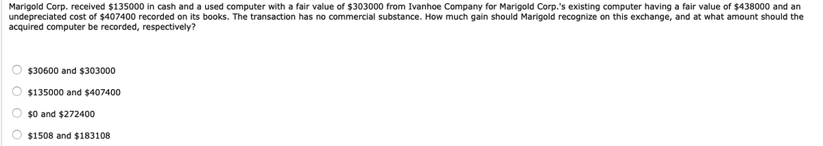 Marigold Corp. received $135000 in cash and a used computer with a fair value of $303000 from Ivanhoe Company for Marigold Corp.'s existing computer having a fair value of $438000 and an
undepreciated cost of $407400 recorded on its books. The transaction has no commercial substance. How much gain should Marigold recognize on this exchange, and at what amount should the
acquired computer be recorded, respectively?
$30600 and $303000
$135000 and $407400
$0 and $272400
$1508 and $183108

