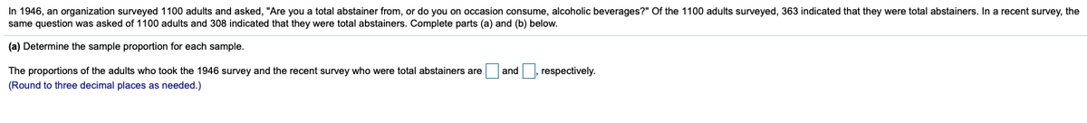 In 1946, an organization surveyed 1100 adults and asked, "Are you a total abstainer from, or do you on occasion consume, alcoholic beverages?" Of the 1100 adults surveyed, 363 indicated that they were total abstainers. In a recent survey, the
same question was asked of 1100 adults and 308 indicated that they were total abstainers. Complete parts (a) and (b) below.
(a) Determine the sample proportion for each sample.
The proportions of the adults who took the 1946 survey and the recent survey who were total abstainers are
and , respectively.
(Round to three decimal places as needed.)
