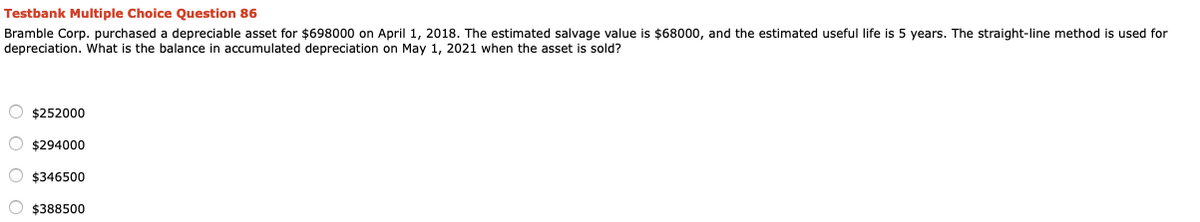 Testbank Multiple Choice Question 86
Bramble Corp. purchased a depreciable asset for $698000 on April 1, 2018. The estimated salvage value is $68000, and the estimated useful life is 5 years. The straight-line method is used for
depreciation. What is the balance in accumulated depreciation on May 1, 2021 when the asset is sold?
O $252000
O $294000
O $346500
O $388500
