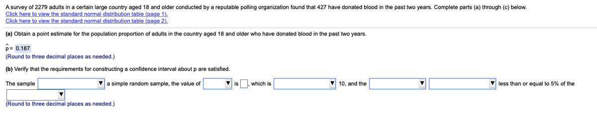 A survey of 2279 adults in a certain large country aged 18 and older conducted by a reputable polling organization found that 427 have donated blood in the past two years. Complete parts (a) through (c) below.
Click here to view the standard normal distribution table (page 1).
Click here to view the standard normal distribution table (page 2).
(a) Obtain a point estimate for the population proportion of adults in the country aged 18 and older who have donated blood in the past two years.
p= 0,187
(Round to three decimal places as needed.)
(b) Verify that the requirements for constructing a confidence interval about p are satisfied.
The sample
V a simple random sample, the value of
is
which is
V 10, and the
V less than or equal to 5% of the
(Round to three decimal places as needed.)
