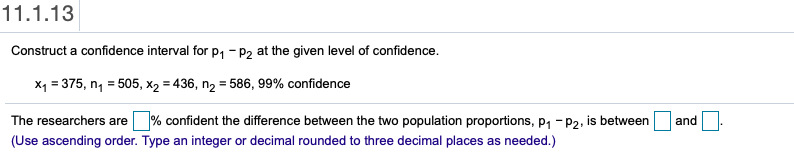 11.1.13
Construct a confidence interval for p, - P2 at the given level of confidence.
X1 = 375, n, = 505, x2 = 436, n2 = 586, 99% confidence
The researchers are % confident the difference between the two population proportions, p1 -P2, is between
and
(Use ascending order. Type an integer or decimal rounded to three decimal places as needed.)
